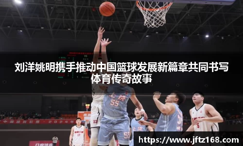 刘洋姚明携手推动中国篮球发展新篇章共同书写体育传奇故事